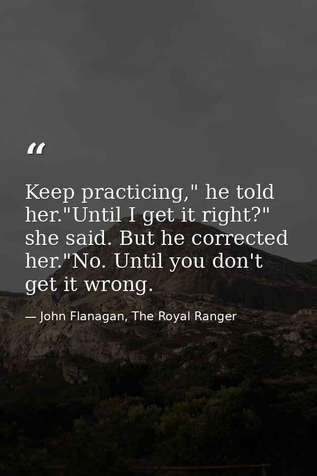 Keep practicing," he told her."Until I get it right?" she said. But he corrected her."No. Until you don't get it wrong. — John Flanagan, The Royal Ranger