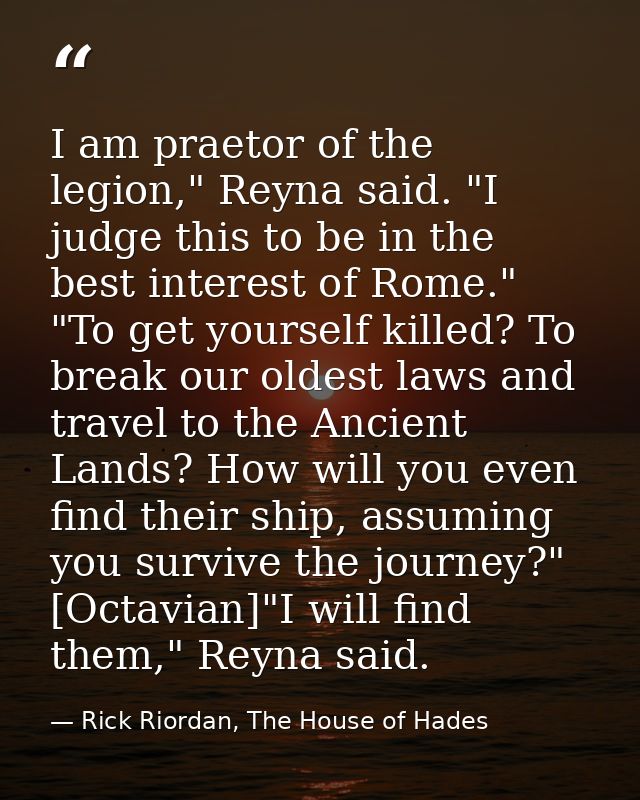 I am praetor of the legion," Reyna said. "I judge this to be in the best interest of Rome." "To get yourself killed? To  — Rick Riordan, The House of Hades