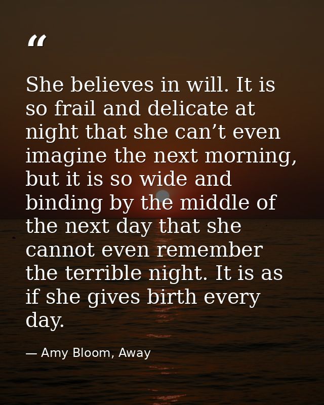 She believes in will. It is so frail and delicate at night that she can’t even imagine the next morning, but it is so wi — Amy Bloom, Away