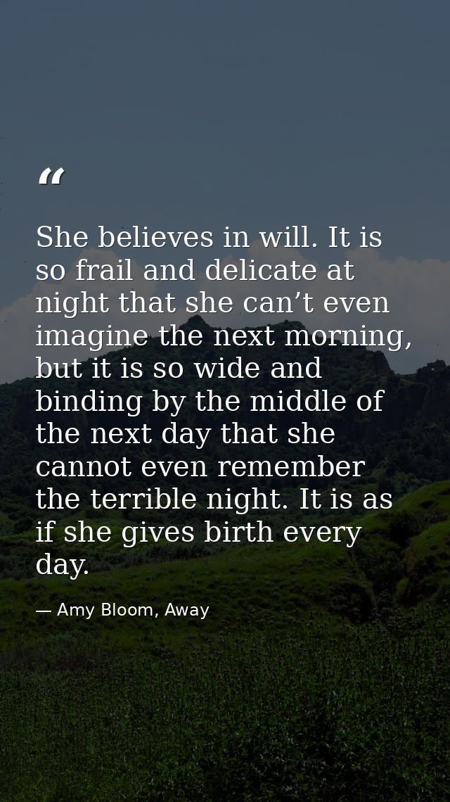 She believes in will. It is so frail and delicate at night that she can’t even imagine the next morning, but it is so wi — Amy Bloom, Away