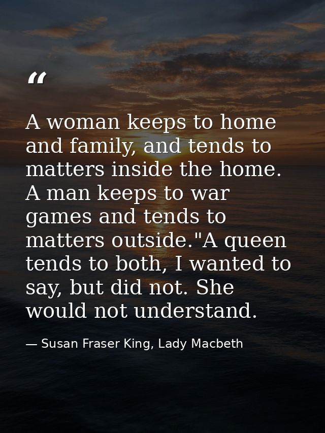 A woman keeps to home and family, and tends to matters inside the home. A man keeps to war games and tends to matters ou — Susan Fraser King, Lady Macbeth