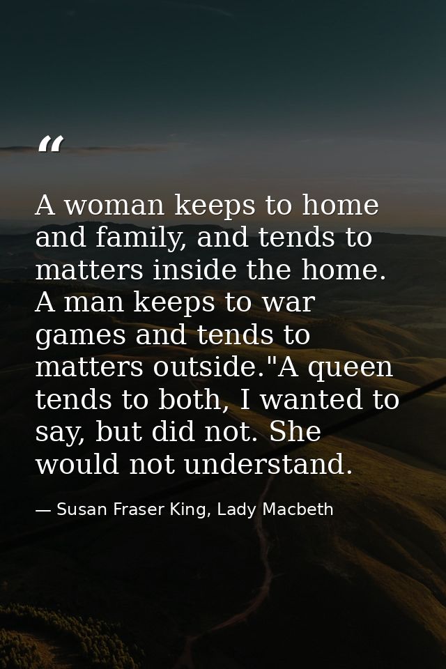 A woman keeps to home and family, and tends to matters inside the home. A man keeps to war games and tends to matters ou — Susan Fraser King, Lady Macbeth