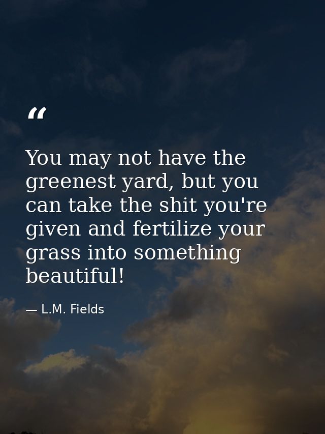 You may not have the greenest yard, but you can take the shit you're given and fertilize your grass into something beaut — L.M. Fields