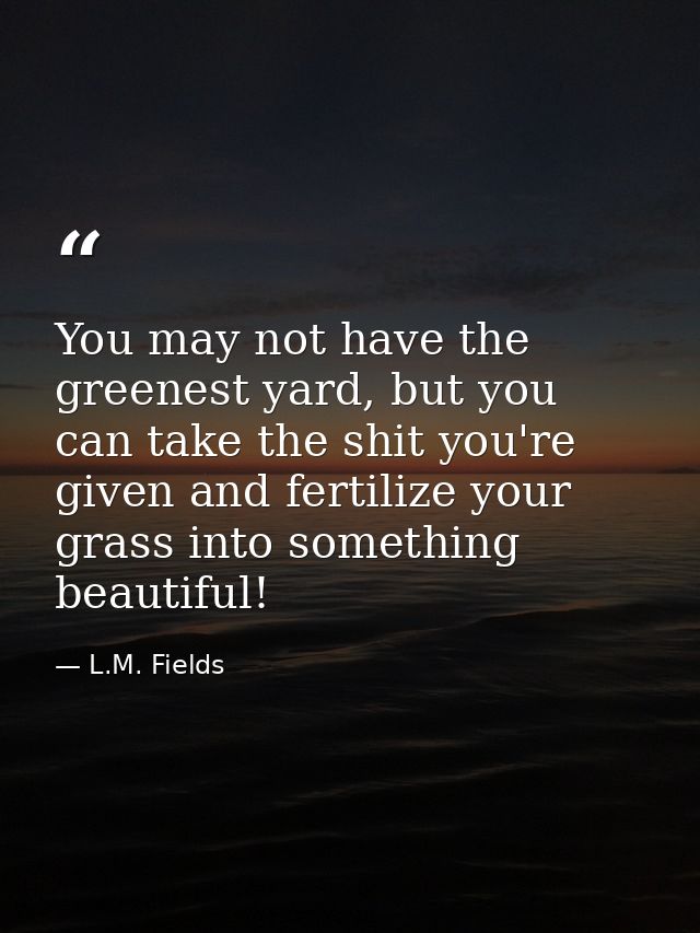 You may not have the greenest yard, but you can take the shit you're given and fertilize your grass into something beaut — L.M. Fields