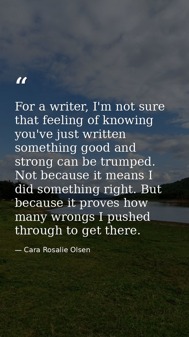 For a writer, I'm not sure that feeling of knowing you've just written something good and strong can be trumped. Not bec — Cara Rosalie Olsen