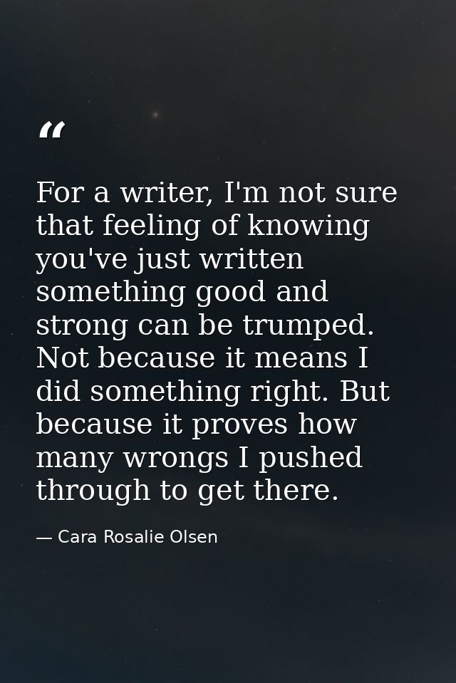 For a writer, I'm not sure that feeling of knowing you've just written something good and strong can be trumped. Not bec — Cara Rosalie Olsen