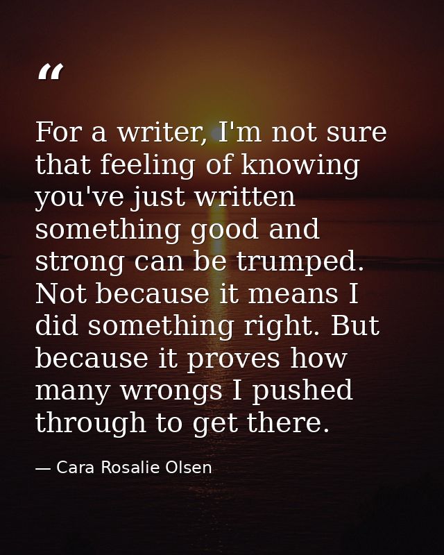 For a writer, I'm not sure that feeling of knowing you've just written something good and strong can be trumped. Not bec — Cara Rosalie Olsen