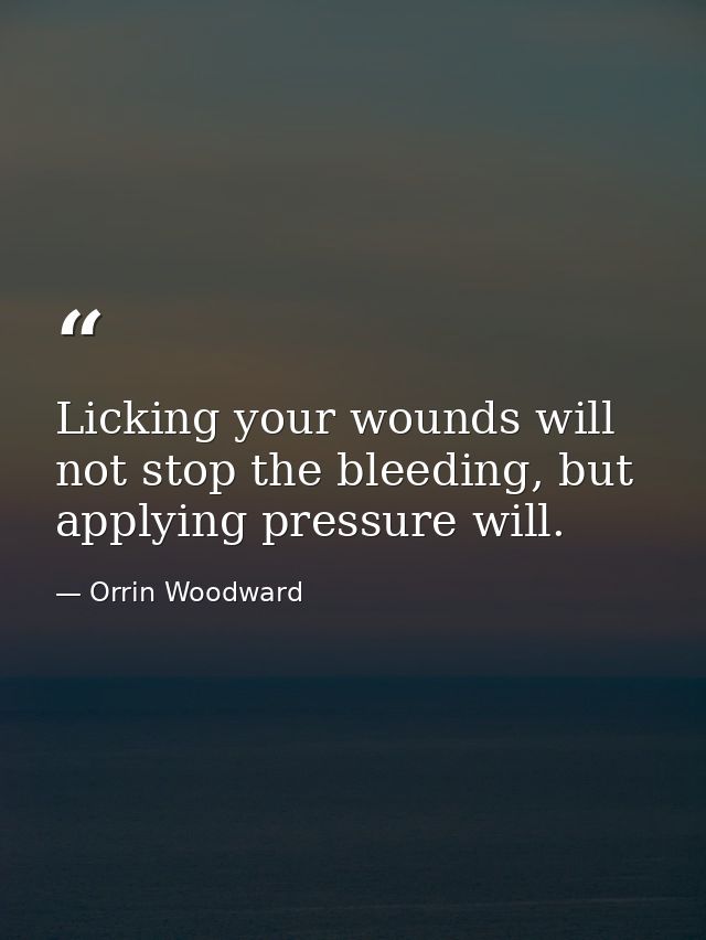 Licking your wounds will not stop the bleeding, but applying pressure will. — Orrin Woodward