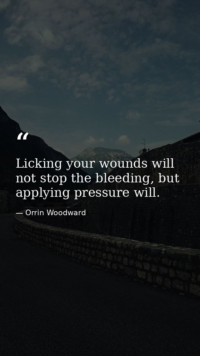 Licking your wounds will not stop the bleeding, but applying pressure will. — Orrin Woodward