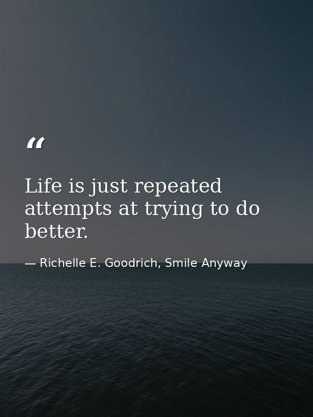 Life is just repeated attempts at trying to do better. — Richelle E. Goodrich, Smile Anyway