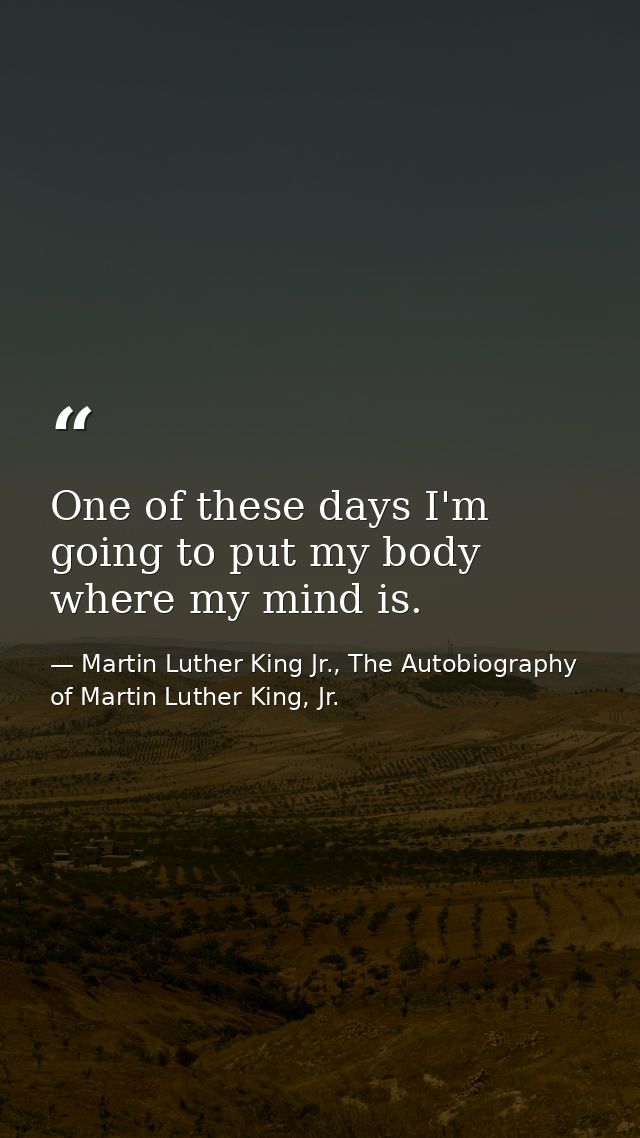 One of these days I'm going to put my body where my mind is. — Martin Luther King Jr., The Autobiography of Martin Luther King, Jr.