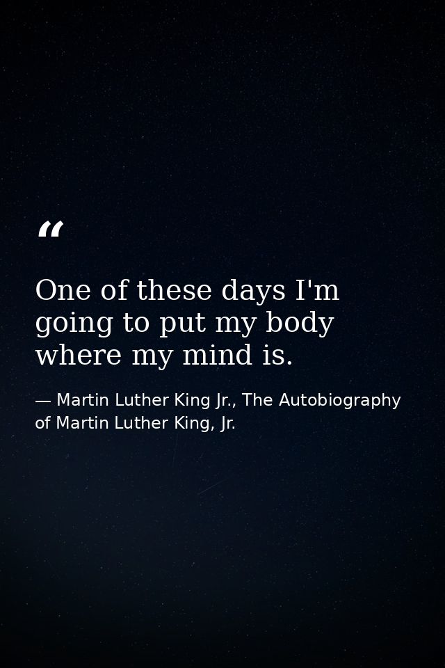 One of these days I'm going to put my body where my mind is. — Martin Luther King Jr., The Autobiography of Martin Luther King, Jr.