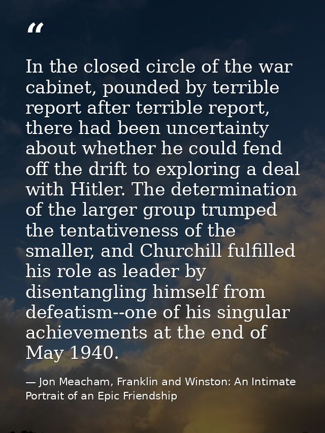 In the closed circle of the war cabinet, pounded by terrible report after terrible report, there had been uncertainty ab — Jon Meacham, Franklin and Winston: An Intimate Portrait of an Epic Friendship