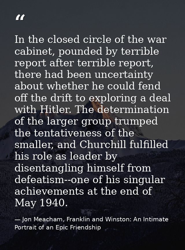 In the closed circle of the war cabinet, pounded by terrible report after terrible report, there had been uncertainty ab — Jon Meacham, Franklin and Winston: An Intimate Portrait of an Epic Friendship