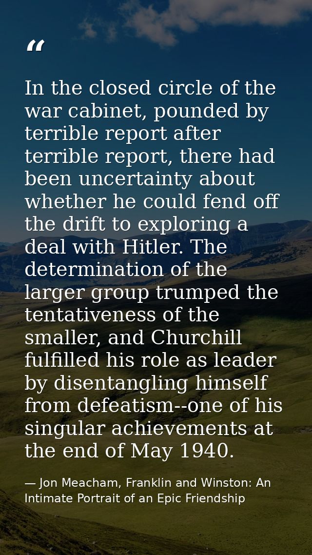 In the closed circle of the war cabinet, pounded by terrible report after terrible report, there had been uncertainty ab — Jon Meacham, Franklin and Winston: An Intimate Portrait of an Epic Friendship