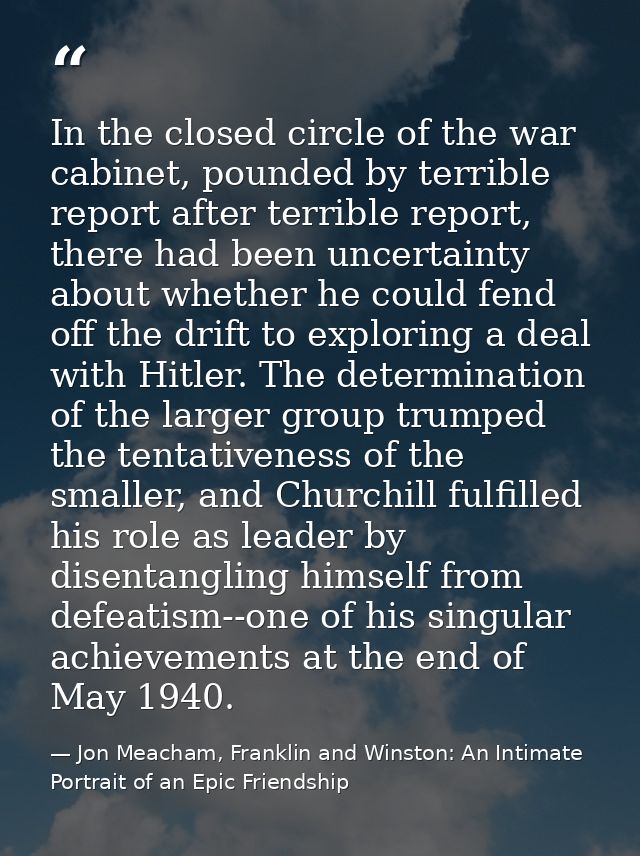 In the closed circle of the war cabinet, pounded by terrible report after terrible report, there had been uncertainty ab — Jon Meacham, Franklin and Winston: An Intimate Portrait of an Epic Friendship