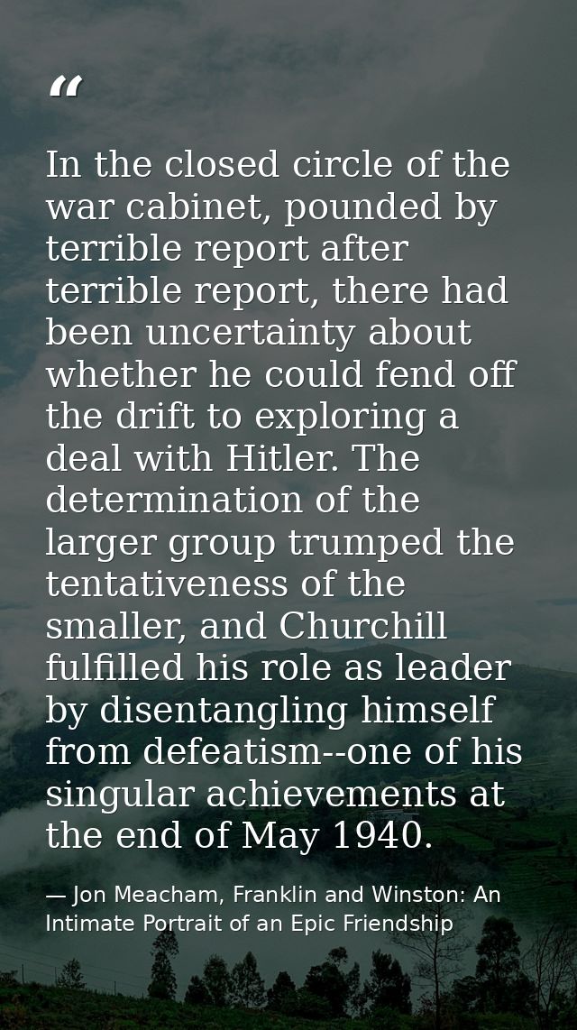 In the closed circle of the war cabinet, pounded by terrible report after terrible report, there had been uncertainty ab — Jon Meacham, Franklin and Winston: An Intimate Portrait of an Epic Friendship