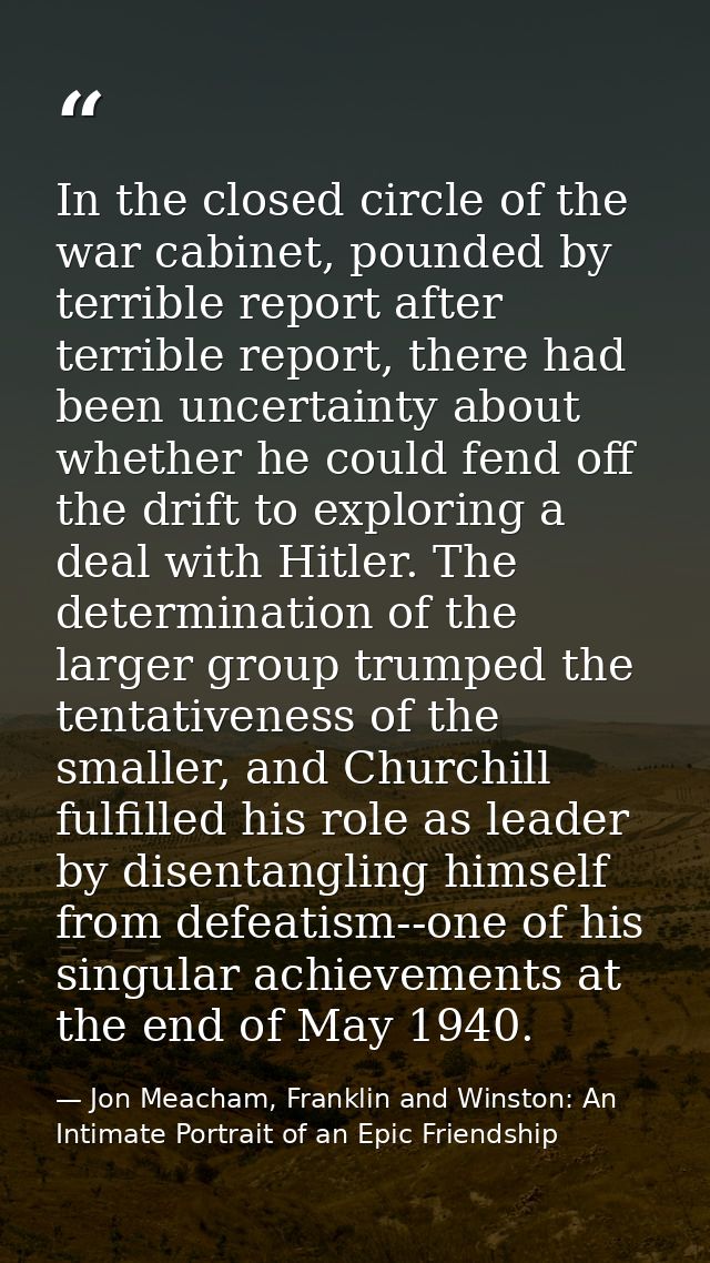 In the closed circle of the war cabinet, pounded by terrible report after terrible report, there had been uncertainty ab — Jon Meacham, Franklin and Winston: An Intimate Portrait of an Epic Friendship