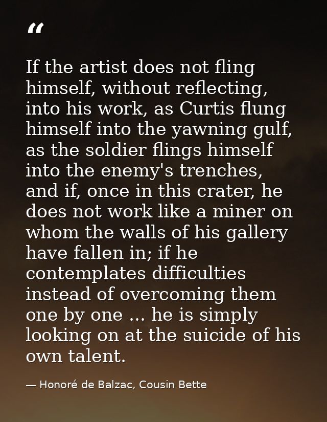 If the artist does not fling himself, without reflecting, into his work, as Curtis flung himself into the yawning gulf,  — Honoré de Balzac, Cousin Bette