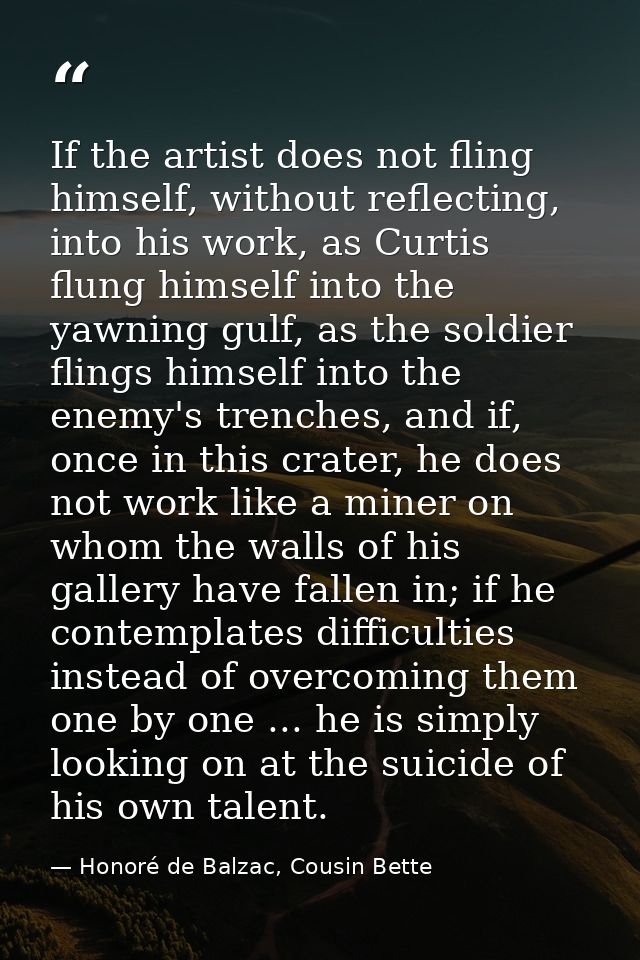 If the artist does not fling himself, without reflecting, into his work, as Curtis flung himself into the yawning gulf,  — Honoré de Balzac, Cousin Bette