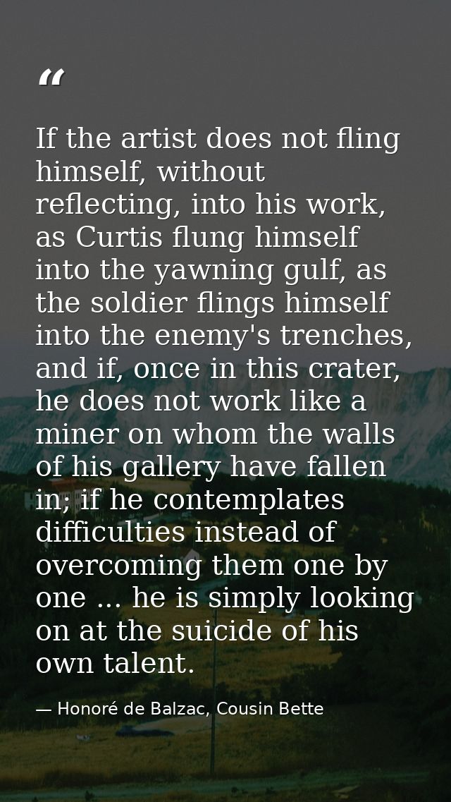 If the artist does not fling himself, without reflecting, into his work, as Curtis flung himself into the yawning gulf,  — Honoré de Balzac, Cousin Bette