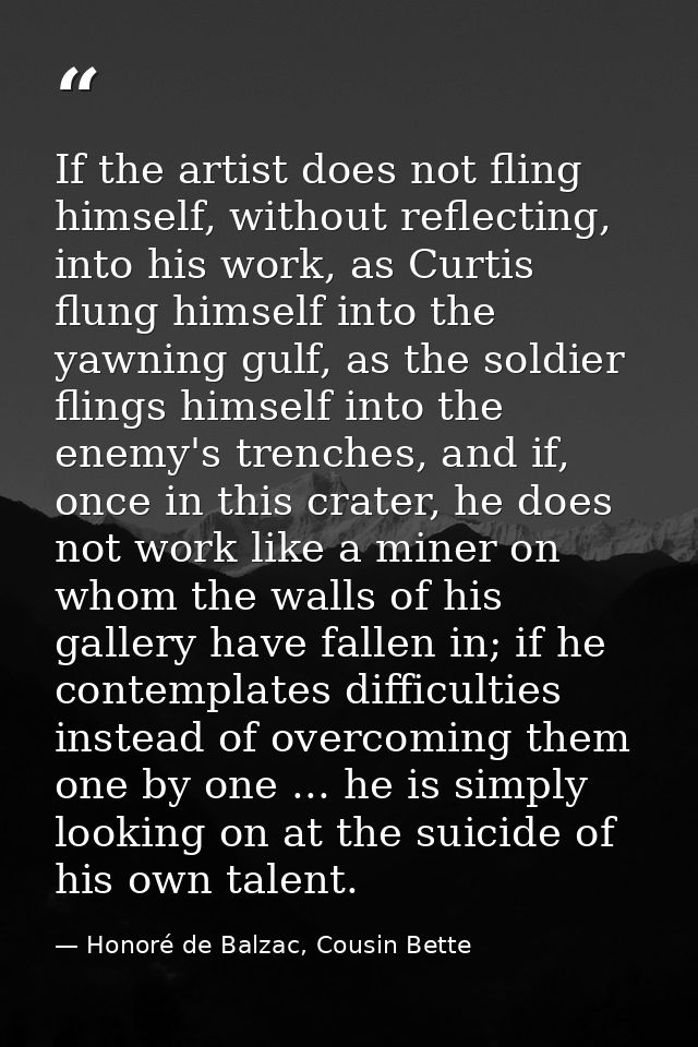If the artist does not fling himself, without reflecting, into his work, as Curtis flung himself into the yawning gulf,  — Honoré de Balzac, Cousin Bette