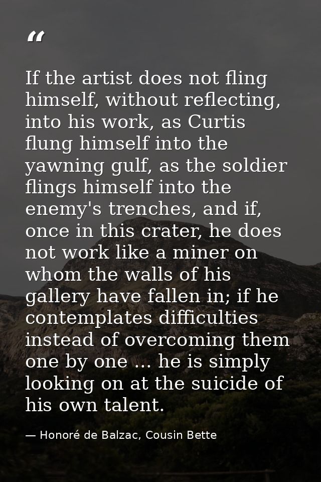 If the artist does not fling himself, without reflecting, into his work, as Curtis flung himself into the yawning gulf,  — Honoré de Balzac, Cousin Bette
