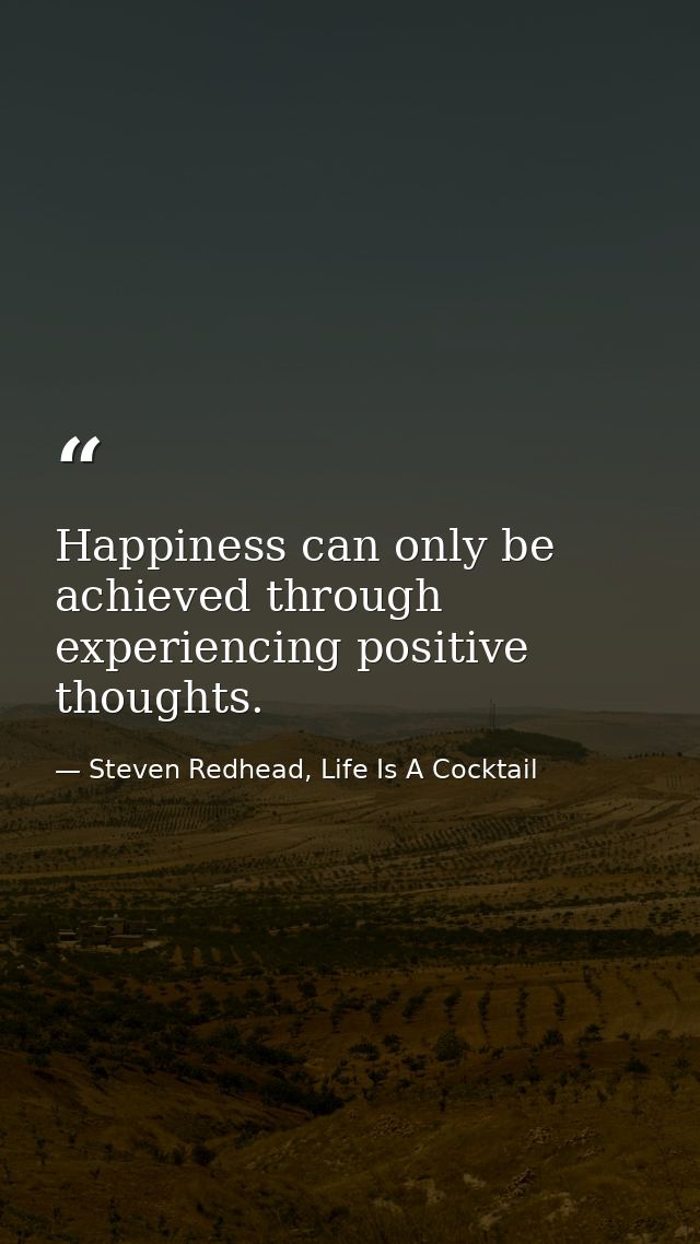 Happiness can only be achieved through experiencing positive thoughts. — Steven Redhead, Life Is A Cocktail