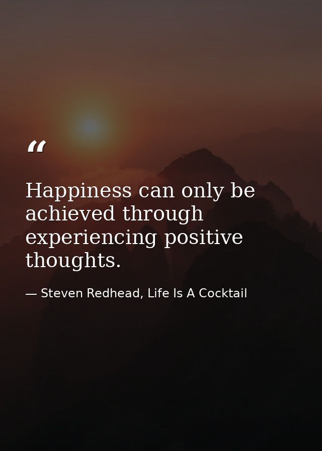 Happiness can only be achieved through experiencing positive thoughts. — Steven Redhead, Life Is A Cocktail
