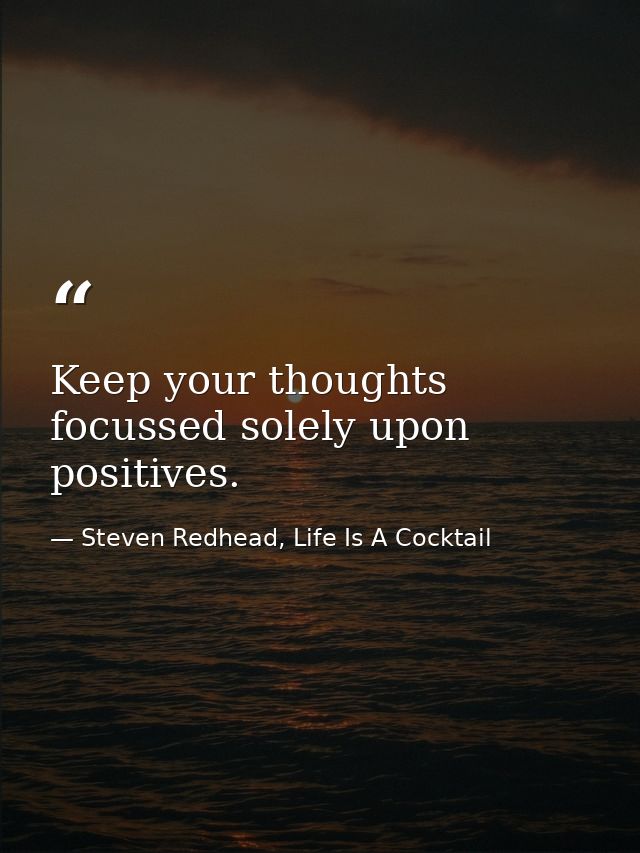 Keep your thoughts focussed solely upon positives. — Steven Redhead, Life Is A Cocktail