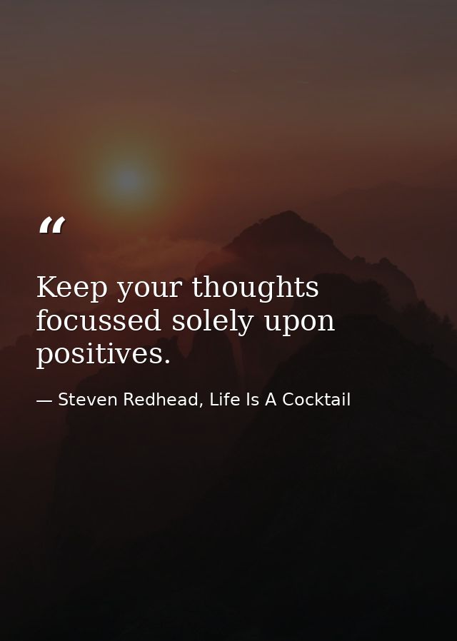 Keep your thoughts focussed solely upon positives. — Steven Redhead, Life Is A Cocktail