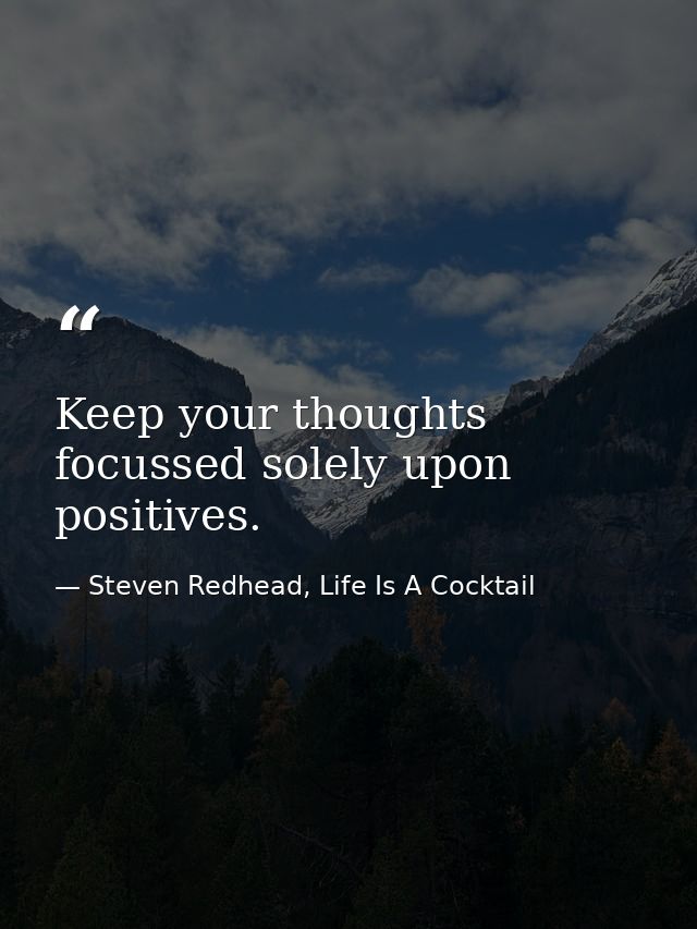 Keep your thoughts focussed solely upon positives. — Steven Redhead, Life Is A Cocktail