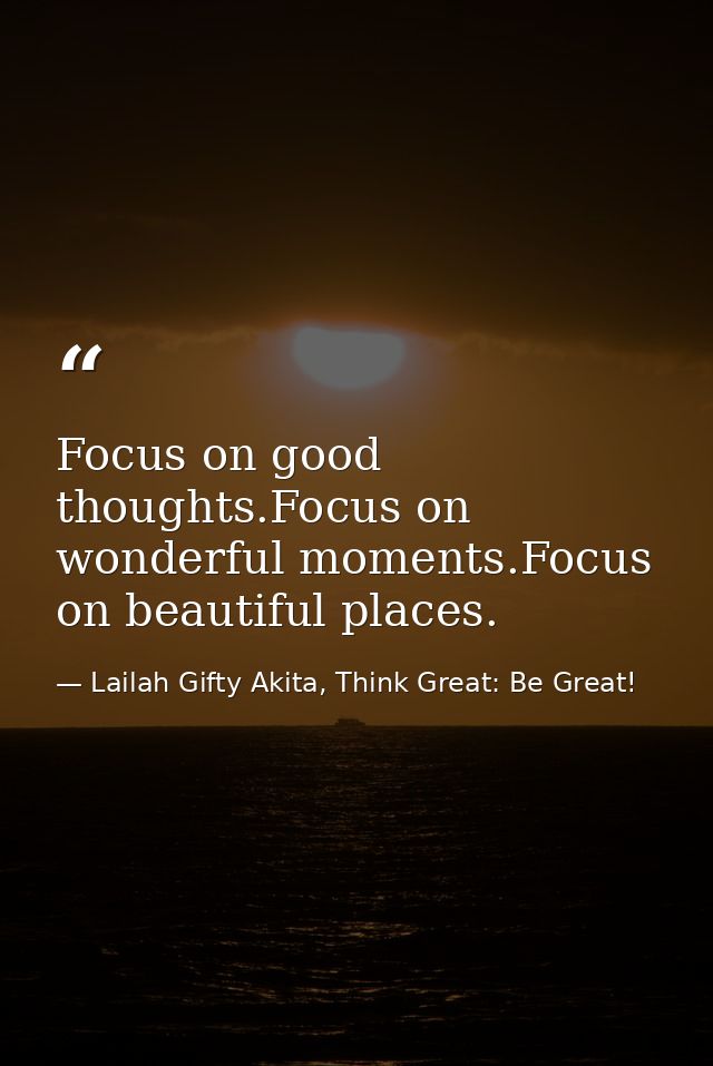 Focus on good thoughts.Focus on wonderful moments.Focus on beautiful places. — Lailah Gifty Akita, Think Great: Be Great!