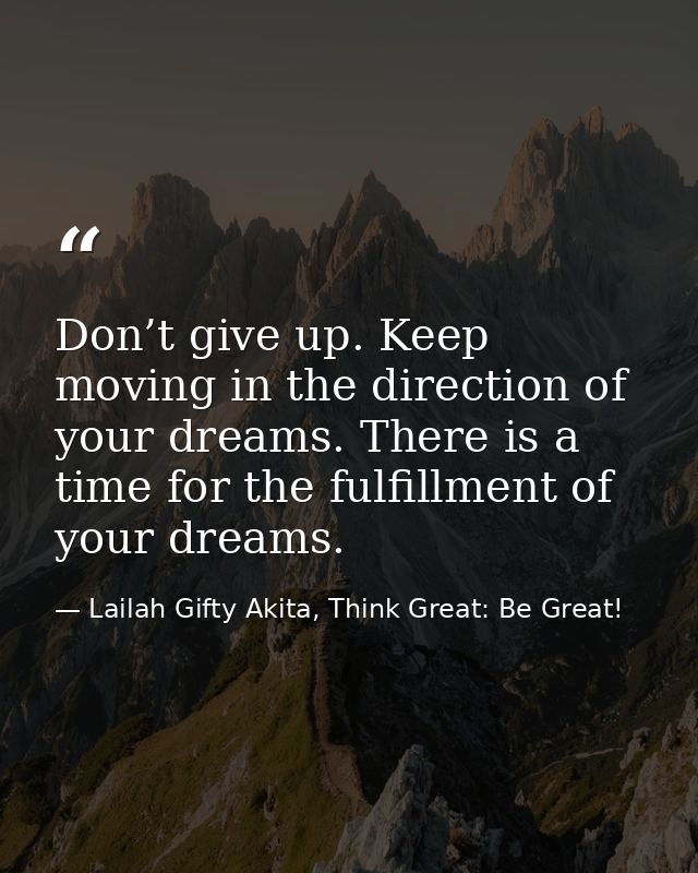 Don’t give up. Keep moving in the direction of your dreams. There is a time for the fulfillment of your dreams. — Lailah Gifty Akita, Think Great: Be Great!