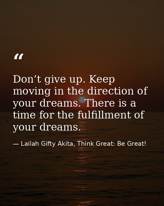 Don’t give up. Keep moving in the direction of your dreams. There is a time for the fulfillment of your dreams. — Lailah Gifty Akita, Think Great: Be Great!