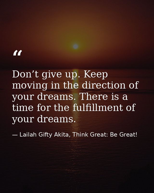 Don’t give up. Keep moving in the direction of your dreams. There is a time for the fulfillment of your dreams. — Lailah Gifty Akita, Think Great: Be Great!