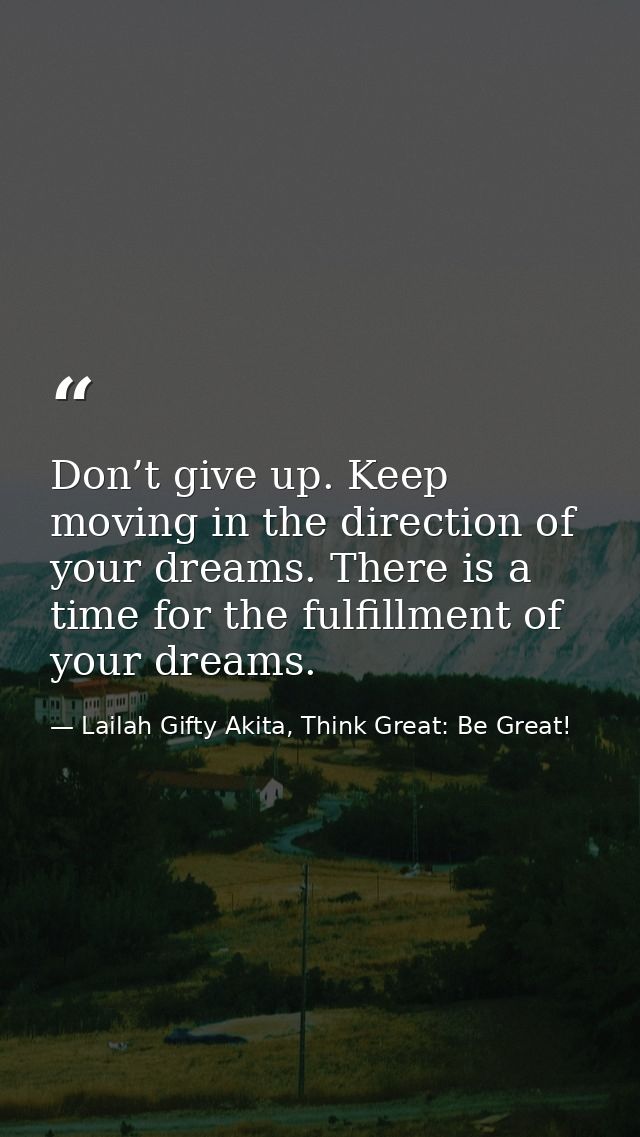 Don’t give up. Keep moving in the direction of your dreams. There is a time for the fulfillment of your dreams. — Lailah Gifty Akita, Think Great: Be Great!
