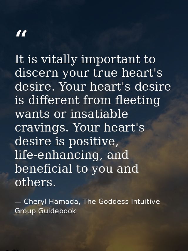 It is vitally important to discern your true heart's desire. Your heart's desire is different from fleeting wants or ins — Cheryl Hamada, The Goddess Intuitive Group Guidebook