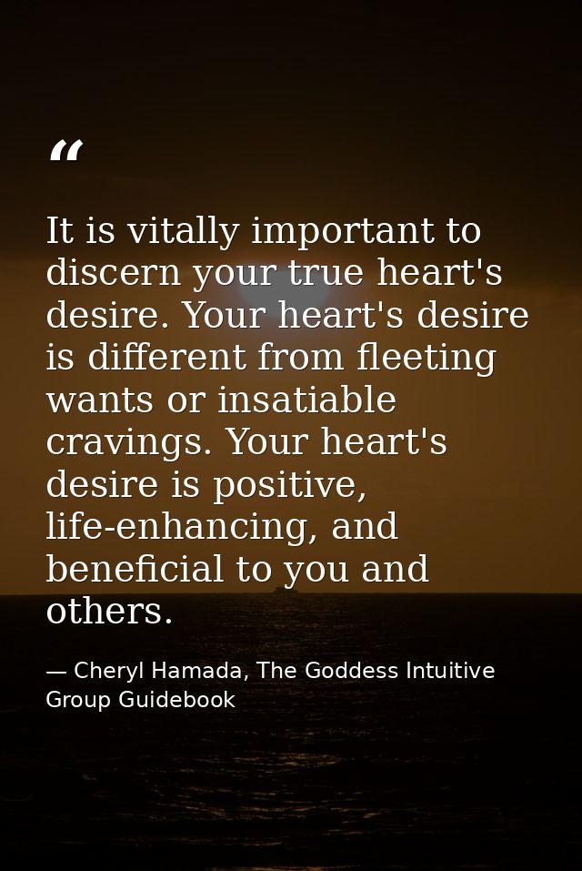It is vitally important to discern your true heart's desire. Your heart's desire is different from fleeting wants or ins — Cheryl Hamada, The Goddess Intuitive Group Guidebook