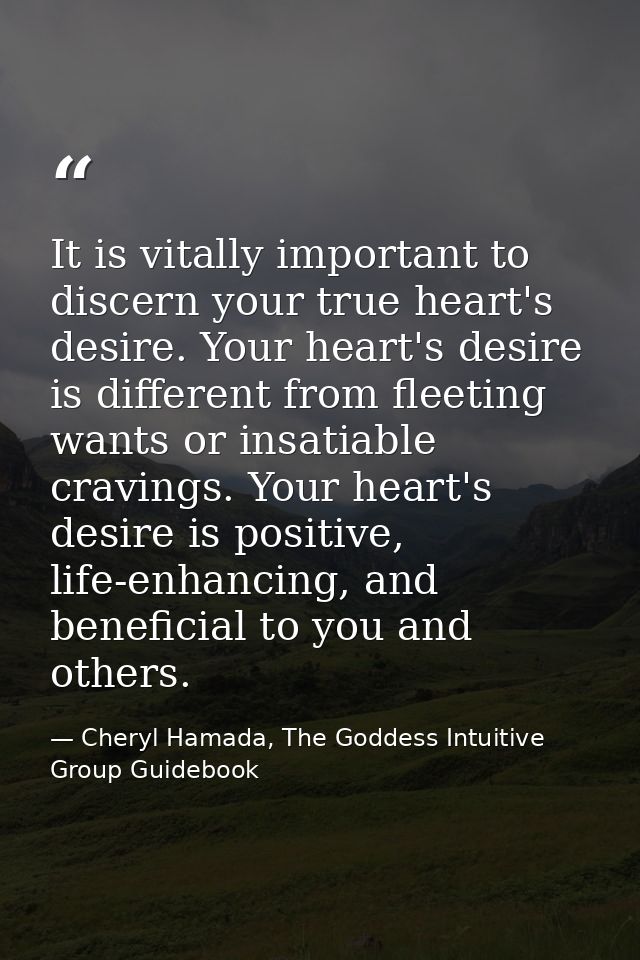 It is vitally important to discern your true heart's desire. Your heart's desire is different from fleeting wants or ins — Cheryl Hamada, The Goddess Intuitive Group Guidebook