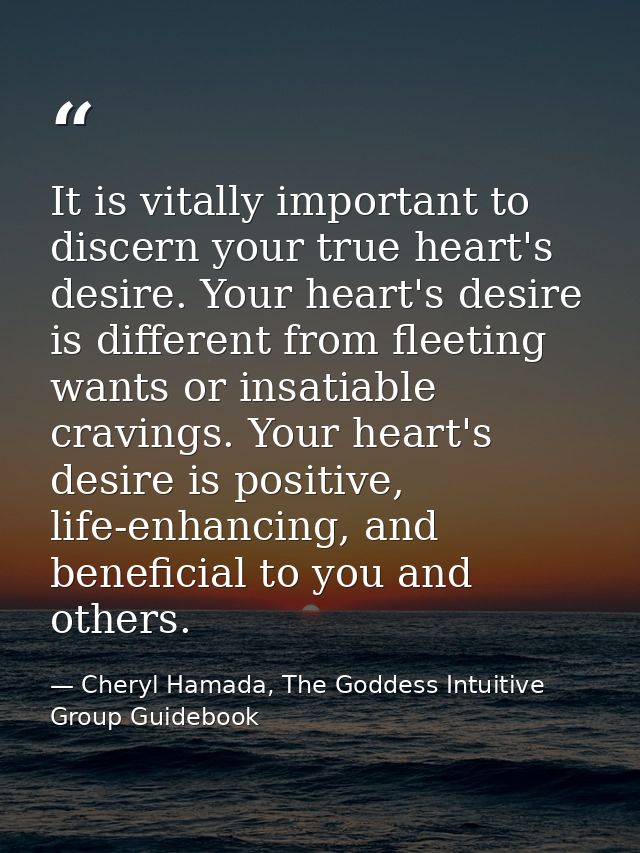 It is vitally important to discern your true heart's desire. Your heart's desire is different from fleeting wants or ins — Cheryl Hamada, The Goddess Intuitive Group Guidebook