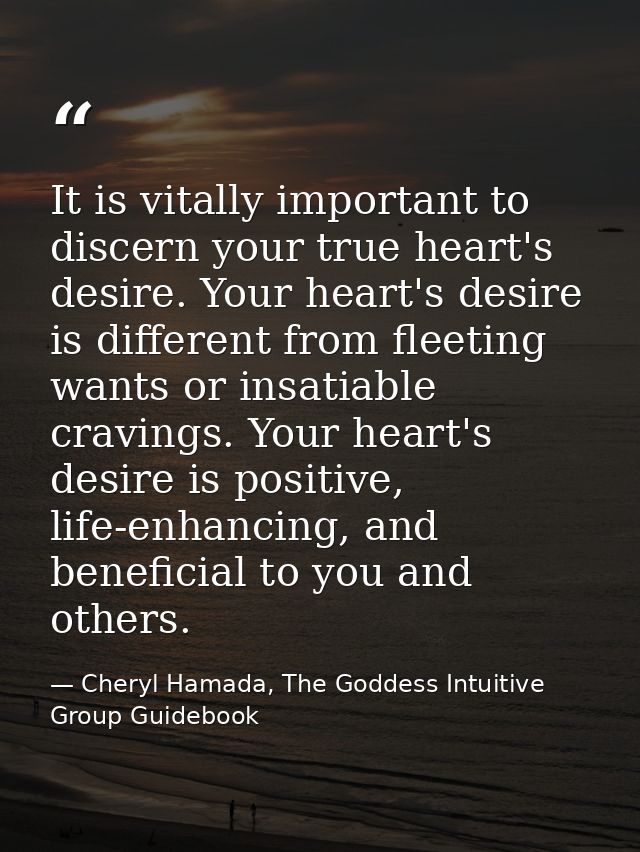 It is vitally important to discern your true heart's desire. Your heart's desire is different from fleeting wants or ins — Cheryl Hamada, The Goddess Intuitive Group Guidebook