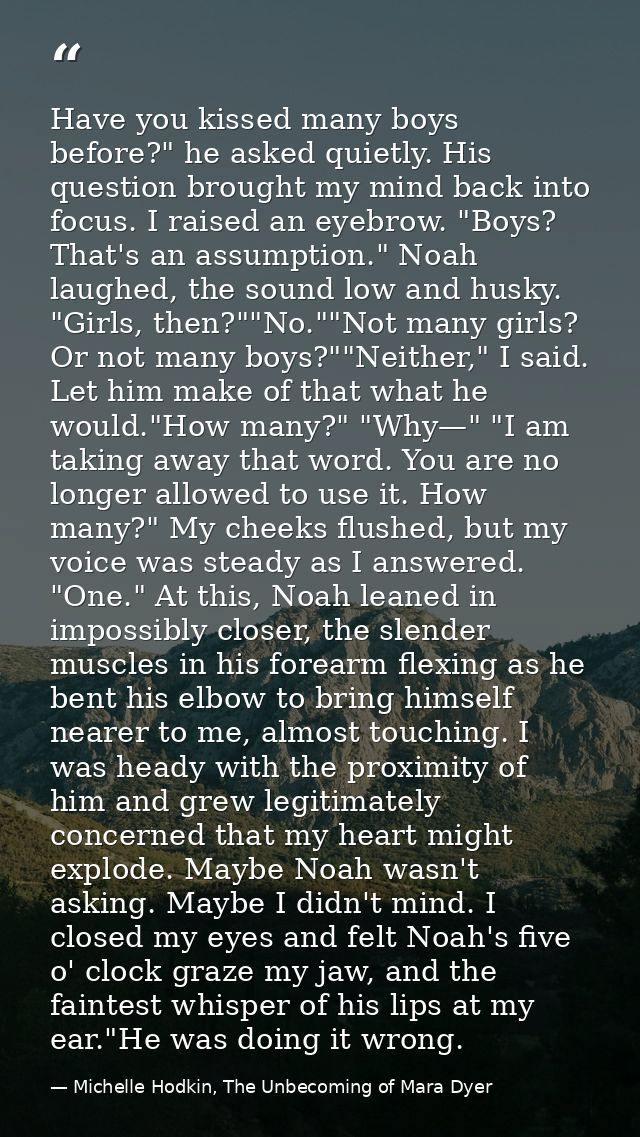 Have you kissed many boys before?" he asked quietly. His question brought my mind back into focus. I raised an eyebrow.  — Michelle Hodkin, The Unbecoming of Mara Dyer