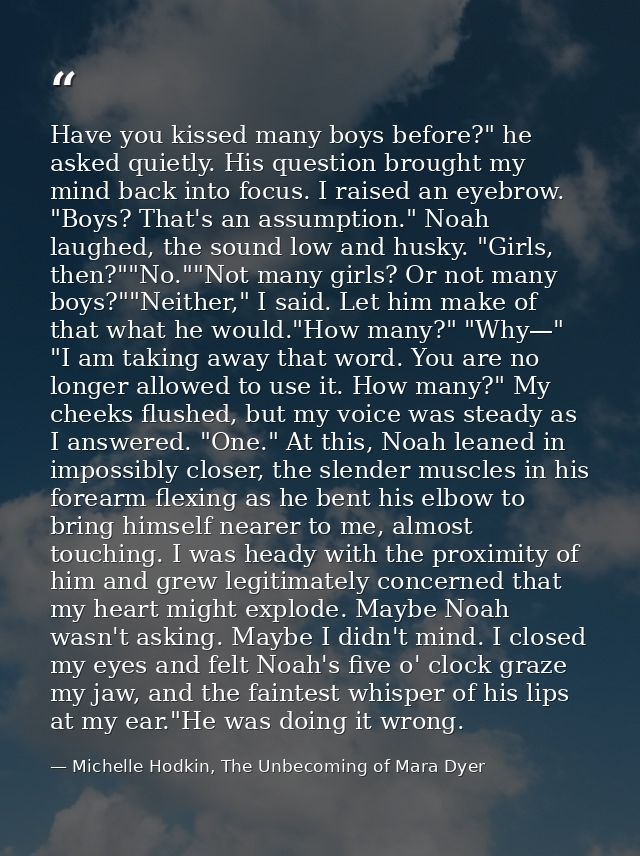 Have you kissed many boys before?" he asked quietly. His question brought my mind back into focus. I raised an eyebrow.  — Michelle Hodkin, The Unbecoming of Mara Dyer