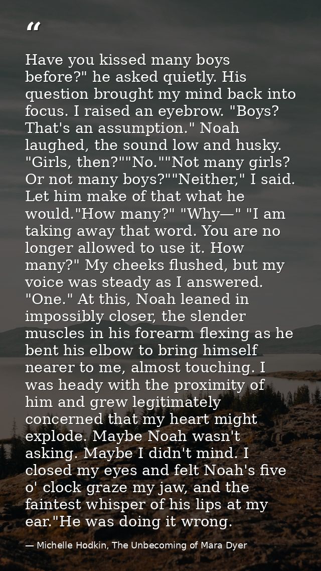 Have you kissed many boys before?" he asked quietly. His question brought my mind back into focus. I raised an eyebrow.  — Michelle Hodkin, The Unbecoming of Mara Dyer