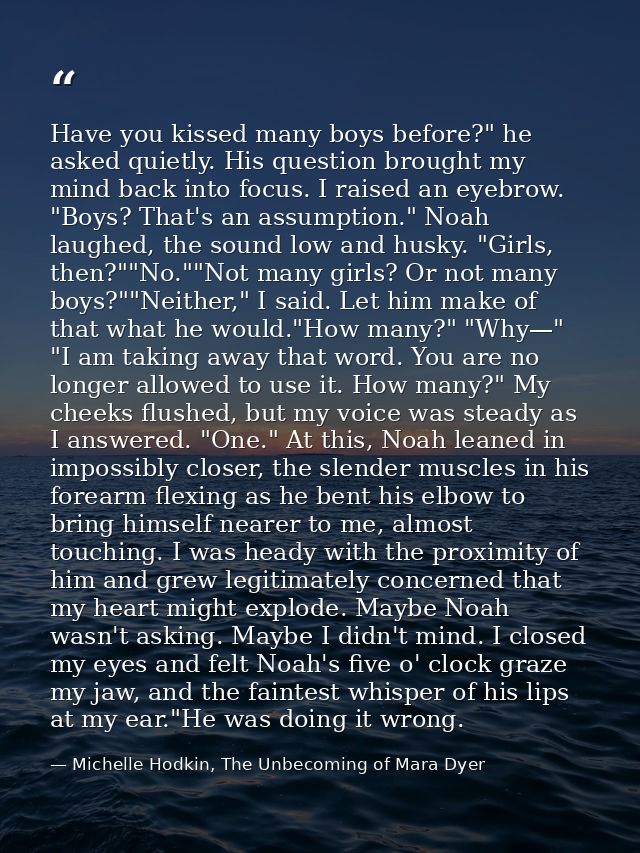 Have you kissed many boys before?" he asked quietly. His question brought my mind back into focus. I raised an eyebrow.  — Michelle Hodkin, The Unbecoming of Mara Dyer