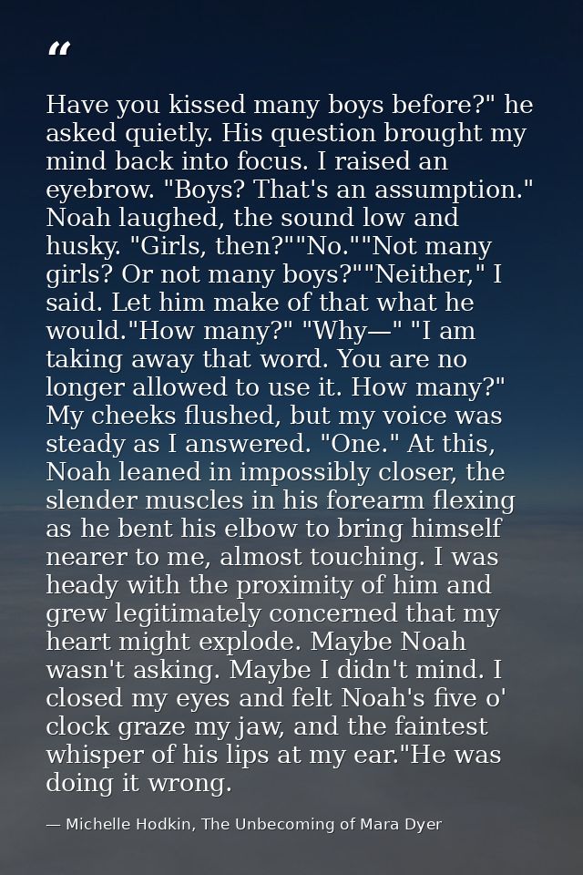 Have you kissed many boys before?" he asked quietly. His question brought my mind back into focus. I raised an eyebrow.  — Michelle Hodkin, The Unbecoming of Mara Dyer