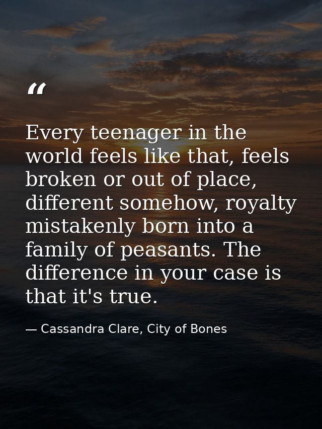 Every teenager in the world feels like that, feels broken or out of place, different somehow, royalty mistakenly born in — Cassandra Clare, City of Bones