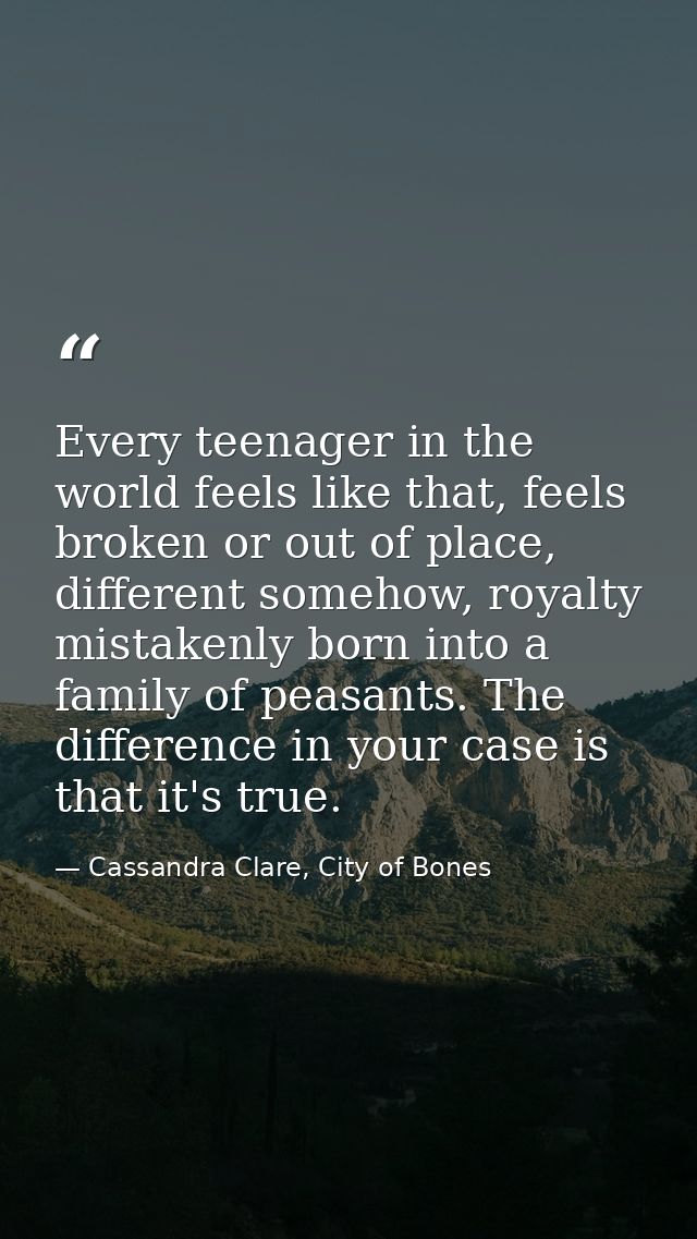 Every teenager in the world feels like that, feels broken or out of place, different somehow, royalty mistakenly born in — Cassandra Clare, City of Bones