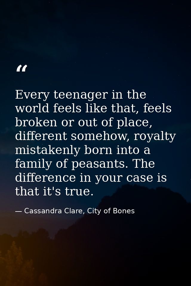 Every teenager in the world feels like that, feels broken or out of place, different somehow, royalty mistakenly born in — Cassandra Clare, City of Bones